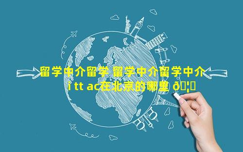 留学中介留学 留学中介留学中介i tt ac在北京的哪里 🦟